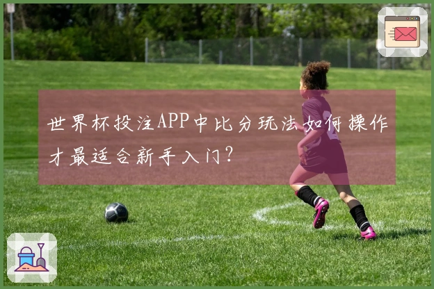 世界杯投注APP中比分玩法如何操作才最适合新手入门？