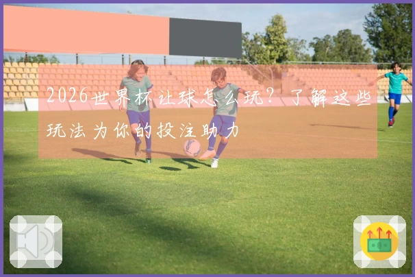 2026世界杯让球怎么玩？了解这些玩法为你的投注助力